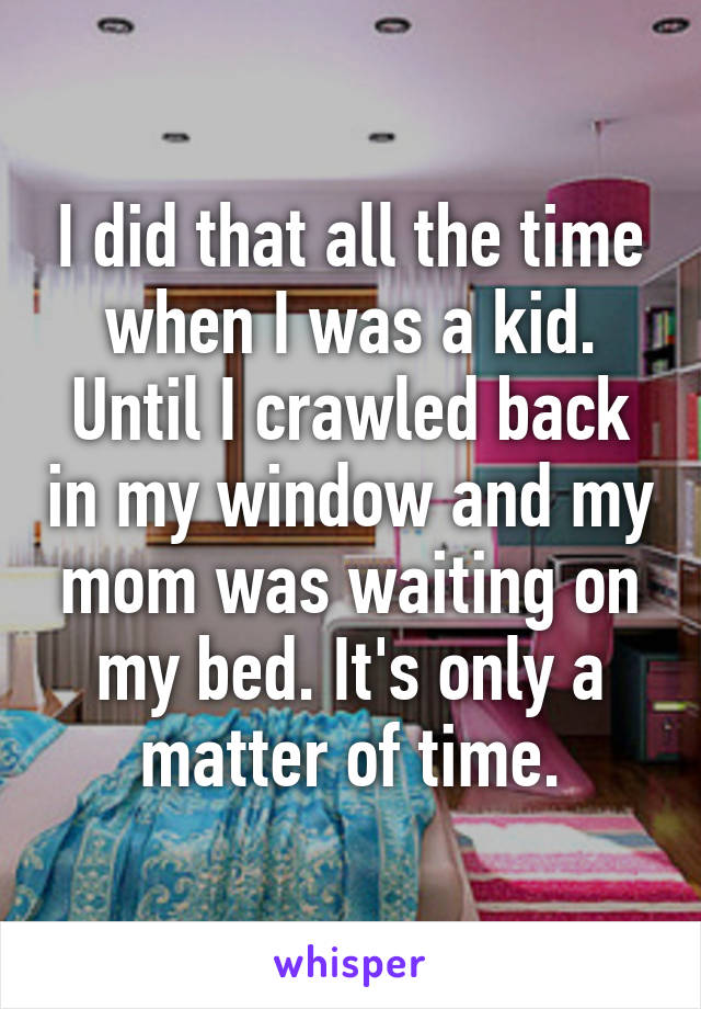 I did that all the time when I was a kid. Until I crawled back in my window and my mom was waiting on my bed. It's only a matter of time.