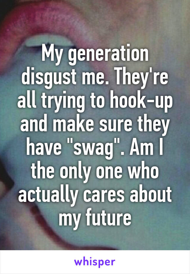 My generation disgust me. They're all trying to hook-up and make sure they have "swag". Am I the only one who actually cares about my future