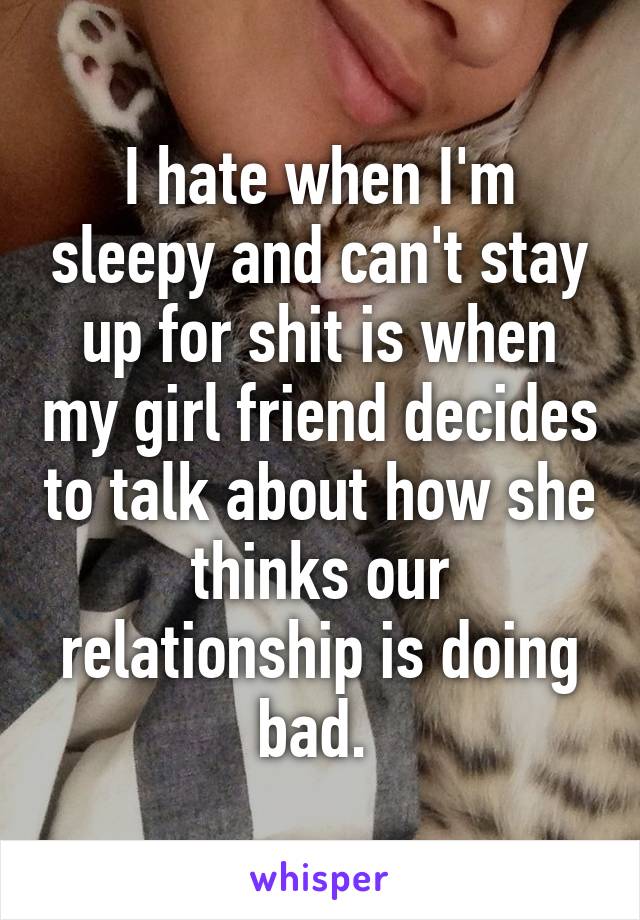 I hate when I'm sleepy and can't stay up for shit is when my girl friend decides to talk about how she thinks our relationship is doing bad. 