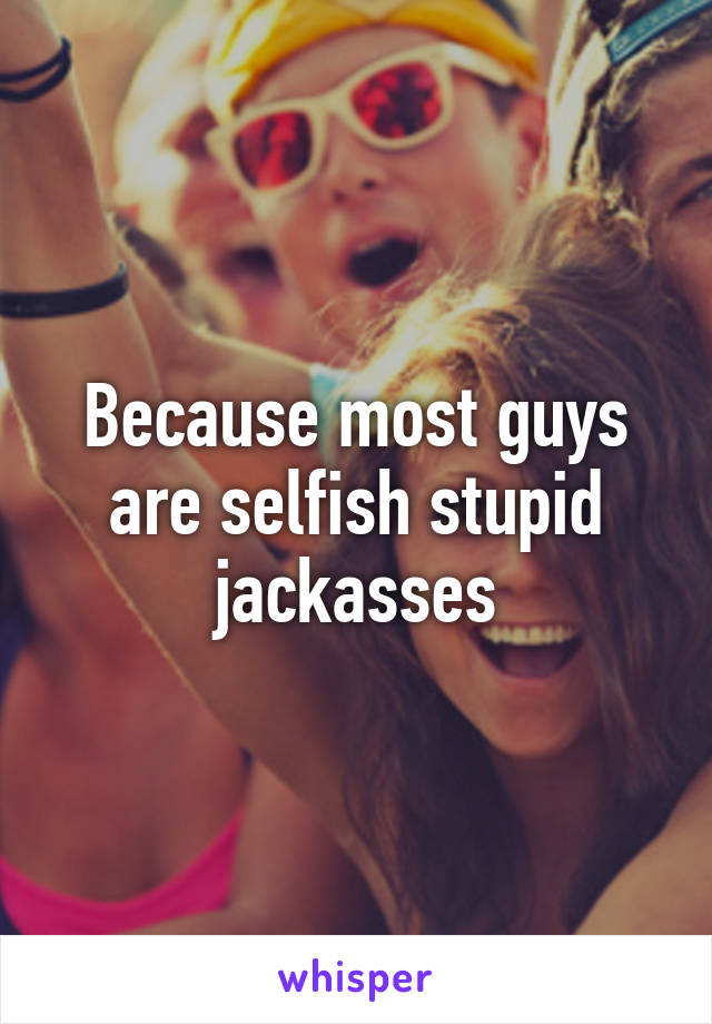 Because most guys are selfish stupid jackasses