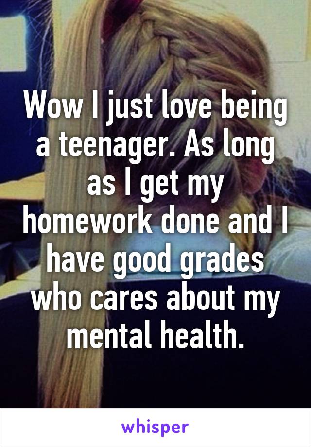 Wow I just love being a teenager. As long as I get my homework done and I have good grades who cares about my mental health.