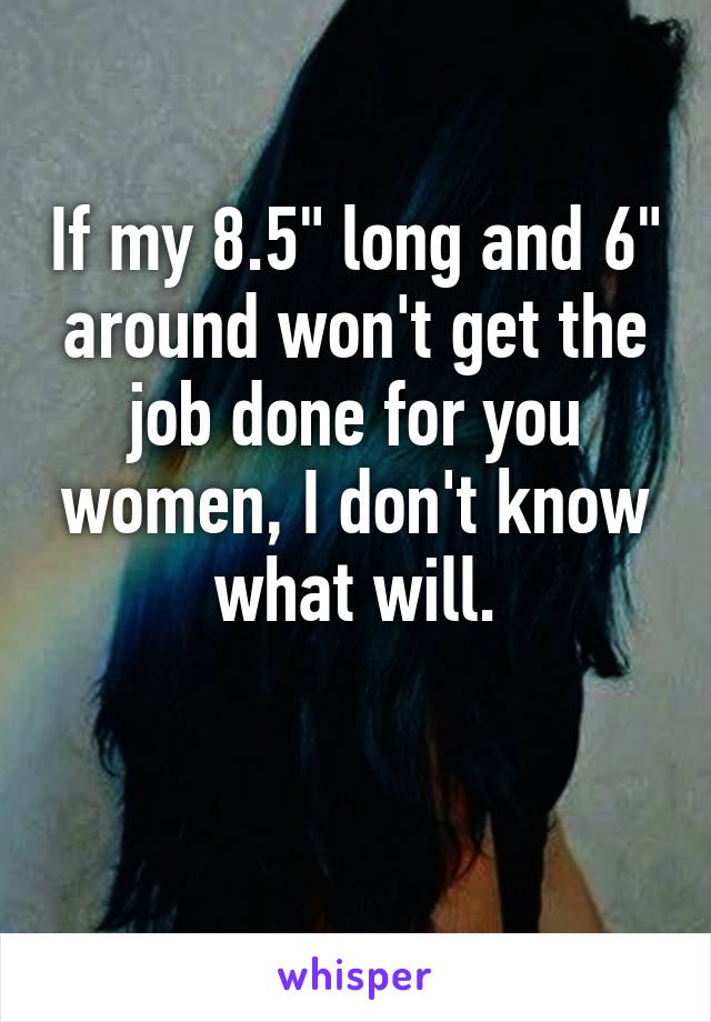 If my 8.5" long and 6" around won't get the job done for you women, I don't know what will.

