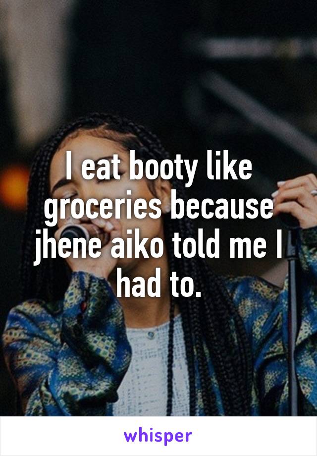 I eat booty like groceries because jhene aiko told me I had to.