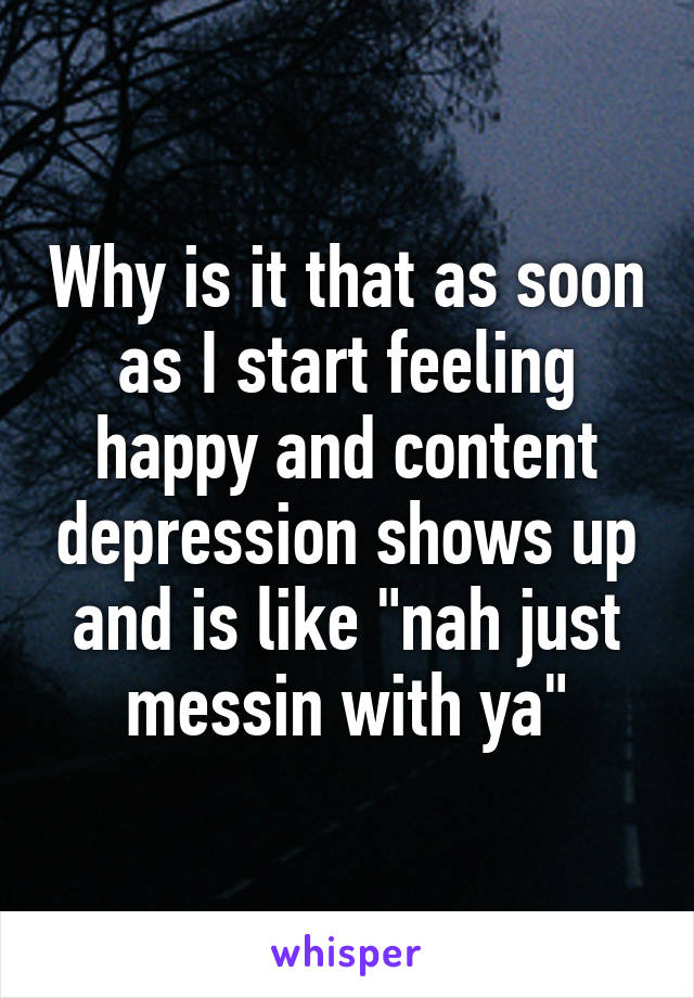 Why is it that as soon as I start feeling happy and content depression shows up and is like "nah just messin with ya"