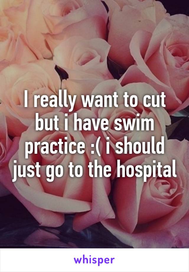 I really want to cut but i have swim practice :( i should just go to the hospital