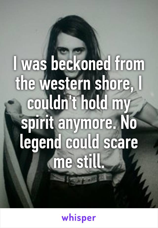 I was beckoned from the western shore, I couldn't hold my spirit anymore. No legend could scare me still.