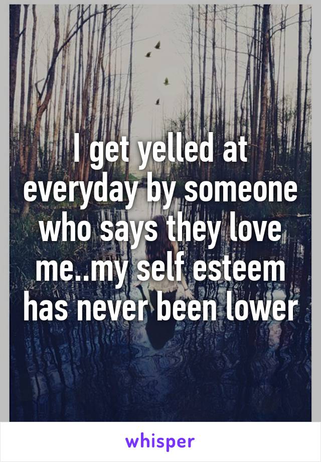 I get yelled at everyday by someone who says they love me..my self esteem has never been lower