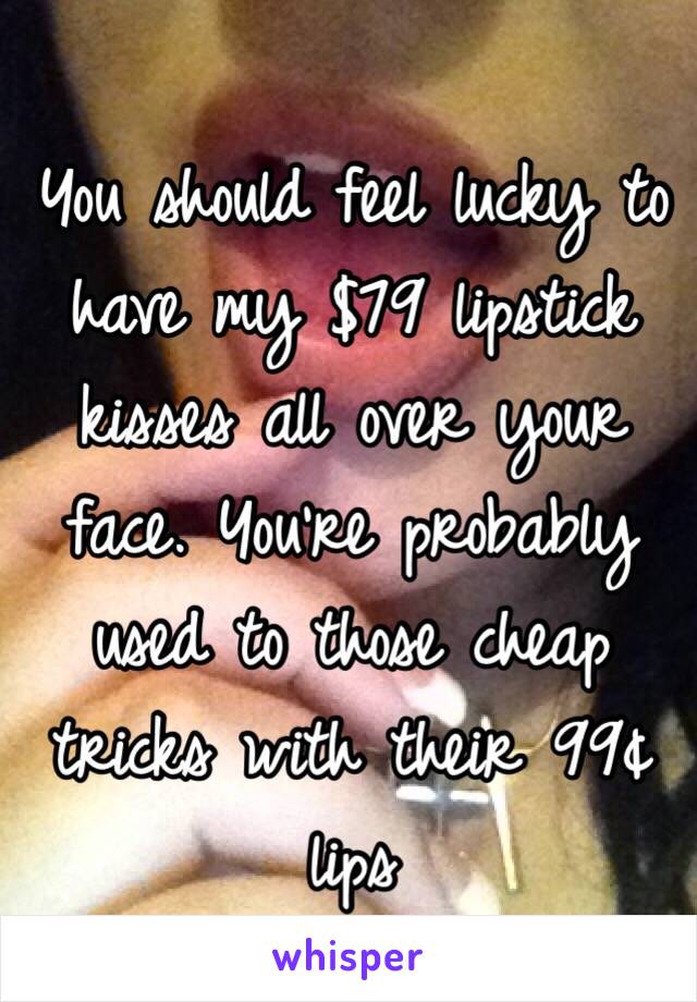 You should feel lucky to have my $79 lipstick kisses all over your face. You're probably used to those cheap tricks with their 99¢ lips 