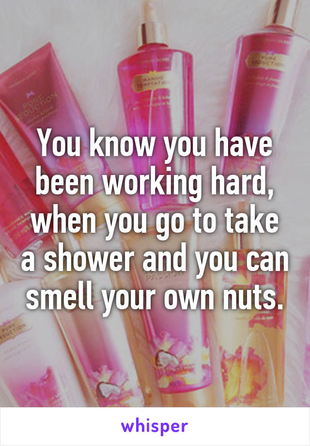 You know you have been working hard, when you go to take a shower and you can smell your own nuts.