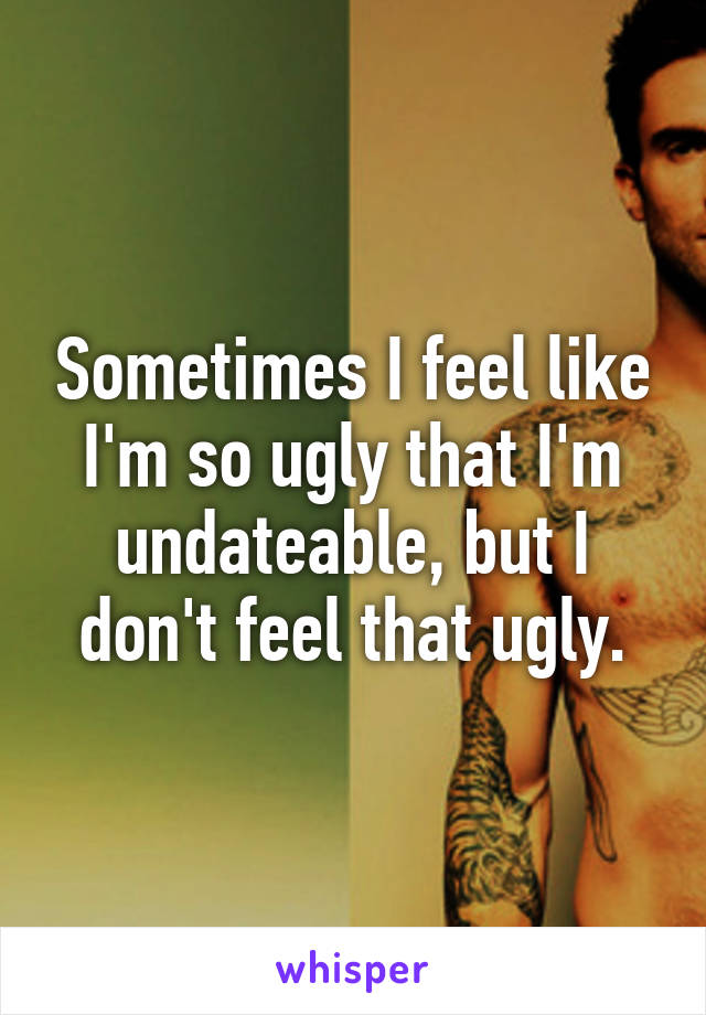 Sometimes I feel like I'm so ugly that I'm undateable, but I don't feel that ugly.