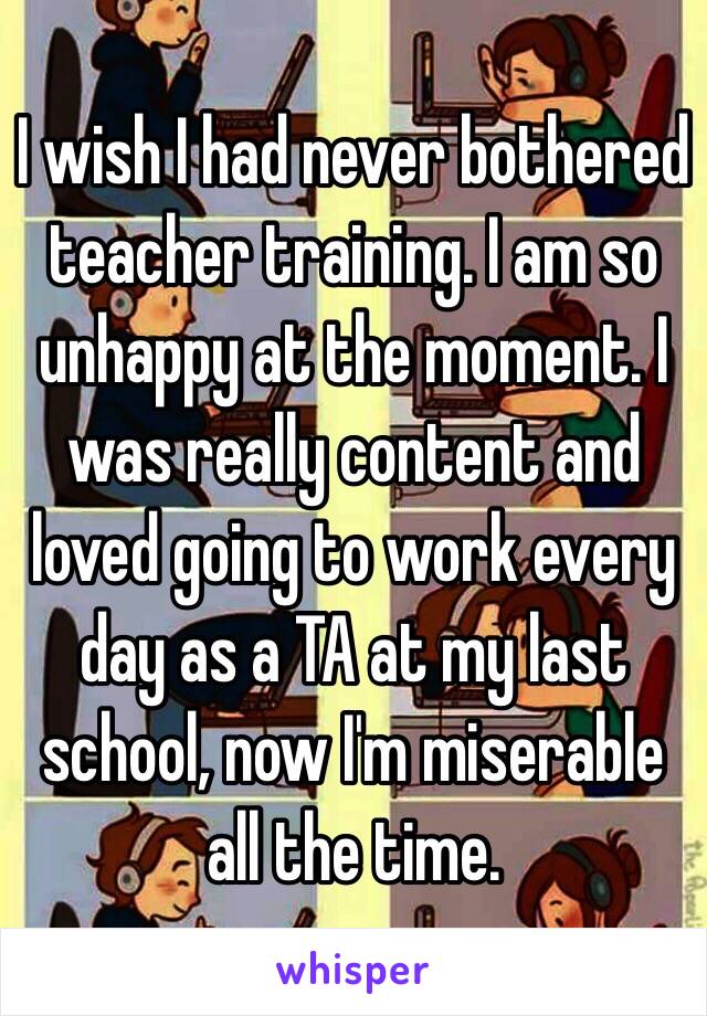 I wish I had never bothered teacher training. I am so unhappy at the moment. I was really content and loved going to work every day as a TA at my last school, now I'm miserable all the time. 