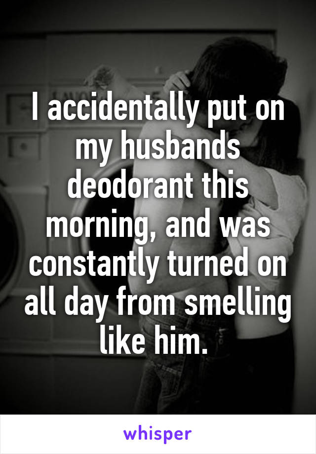 I accidentally put on my husbands deodorant this morning, and was constantly turned on all day from smelling like him. 