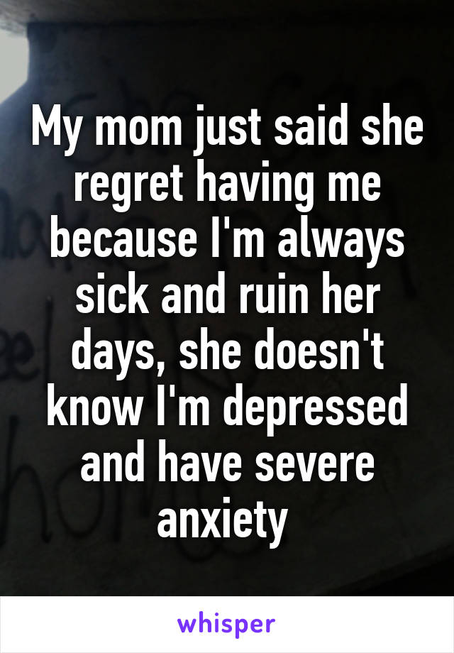 My mom just said she regret having me because I'm always sick and ruin her days, she doesn't know I'm depressed and have severe anxiety 