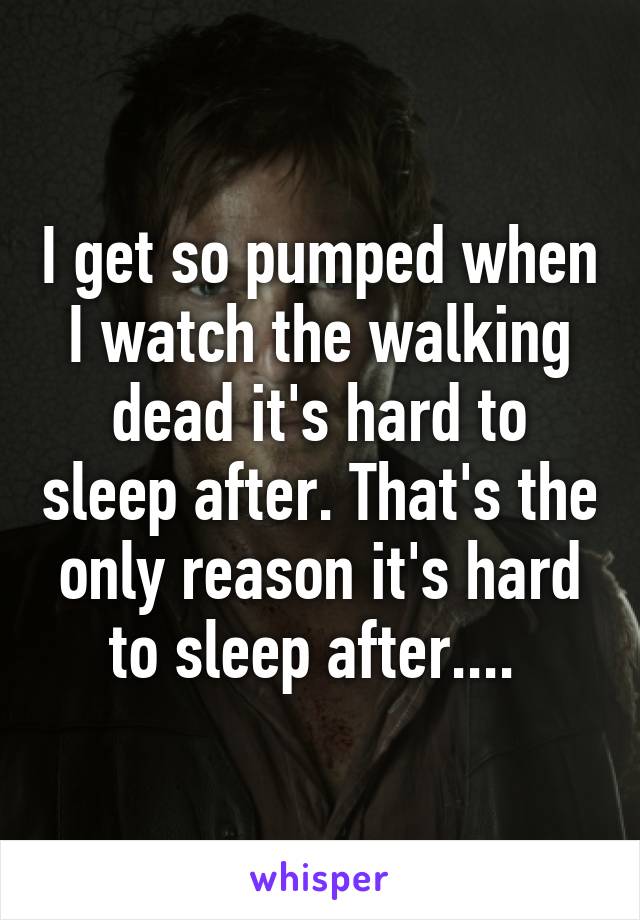 I get so pumped when I watch the walking dead it's hard to sleep after. That's the only reason it's hard to sleep after.... 