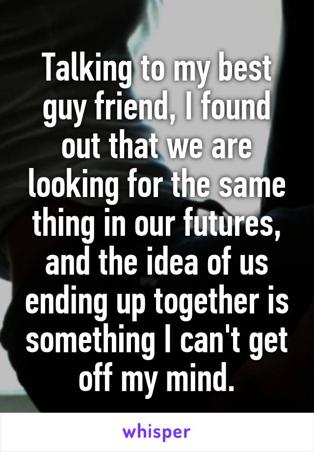 Talking to my best guy friend, I found out that we are looking for the same thing in our futures, and the idea of us ending up together is something I can't get off my mind.