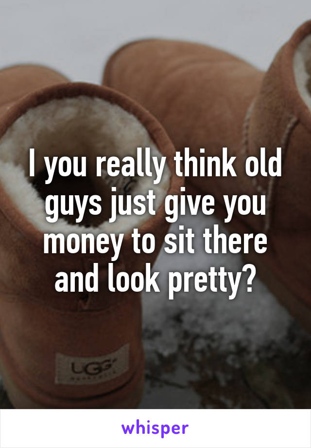 I you really think old guys just give you money to sit there and look pretty?