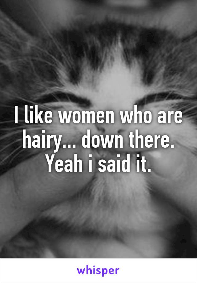 I like women who are hairy... down there. Yeah i said it.