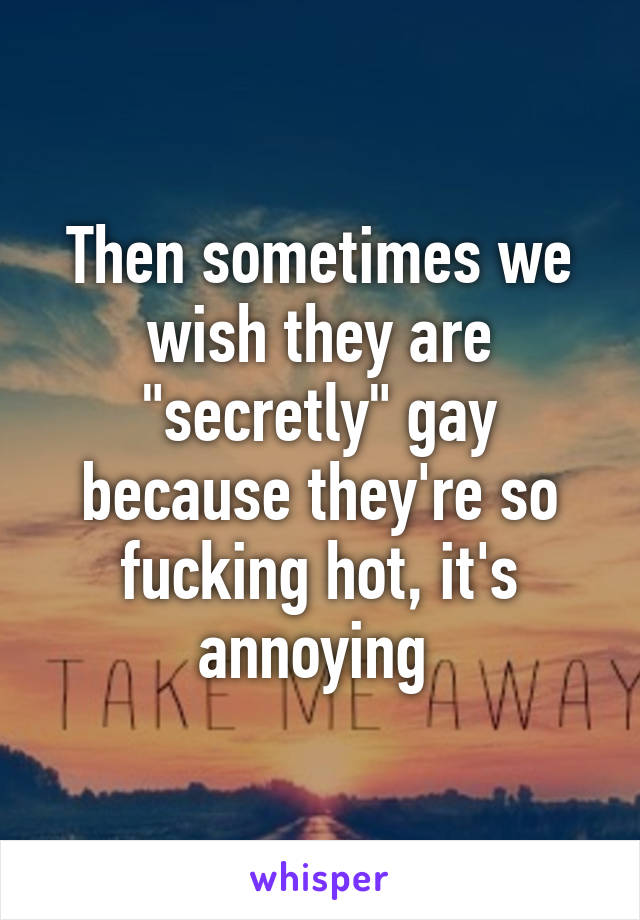 Then sometimes we wish they are "secretly" gay because they're so fucking hot, it's annoying 