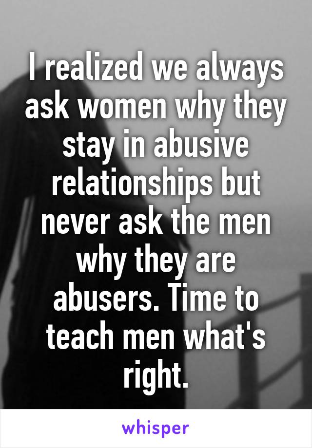 I realized we always ask women why they stay in abusive relationships but never ask the men why they are abusers. Time to teach men what's right.