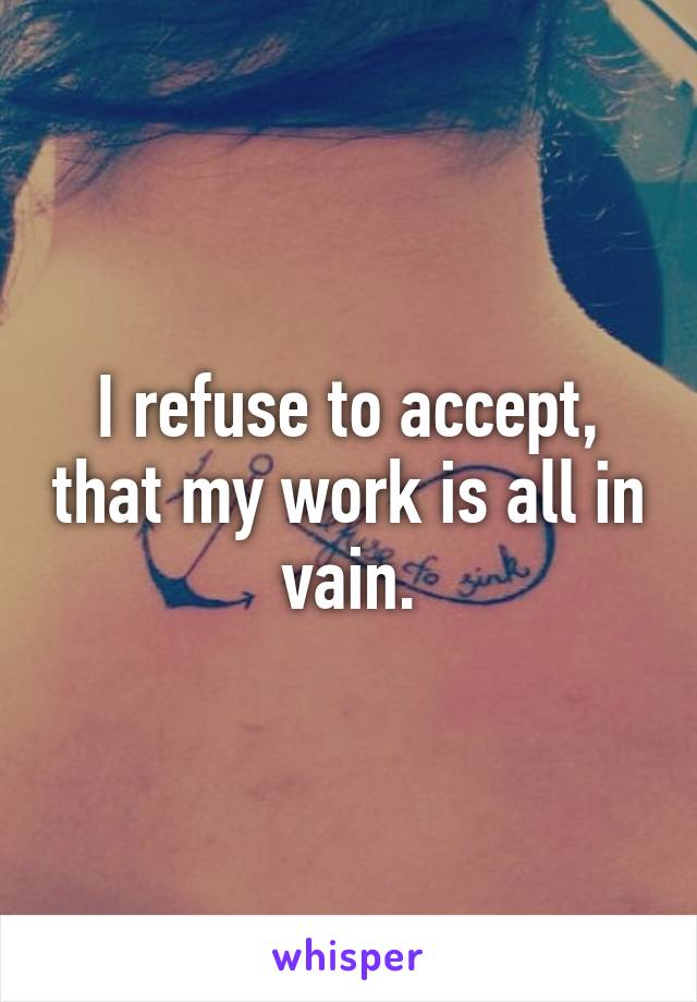 I refuse to accept, that my work is all in vain.