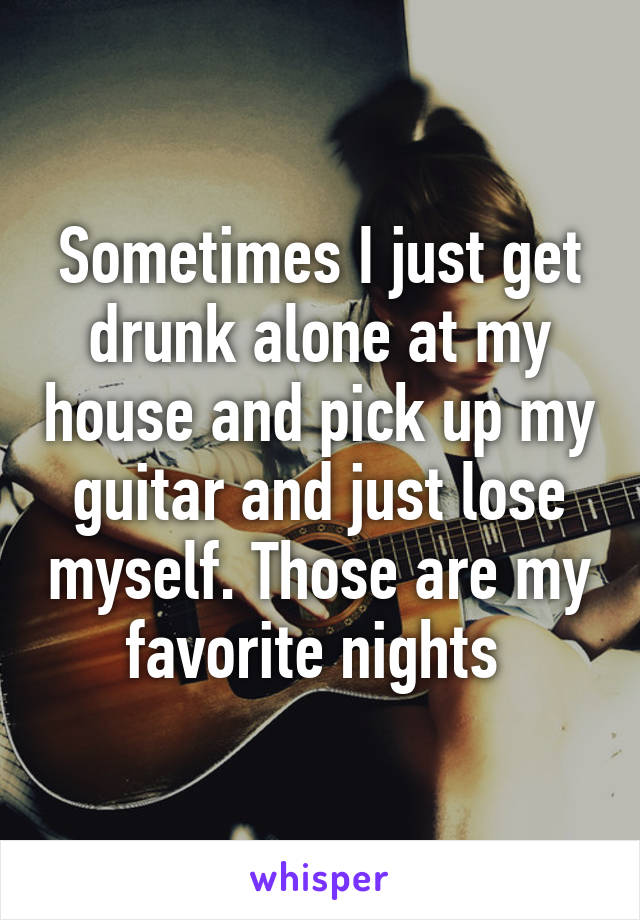 Sometimes I just get drunk alone at my house and pick up my guitar and just lose myself. Those are my favorite nights 