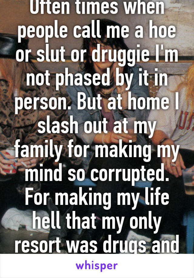 Often times when people call me a hoe or slut or druggie I'm not phased by it in person. But at home I slash out at my family for making my mind so corrupted. For making my life hell that my only resort was drugs and sex. 