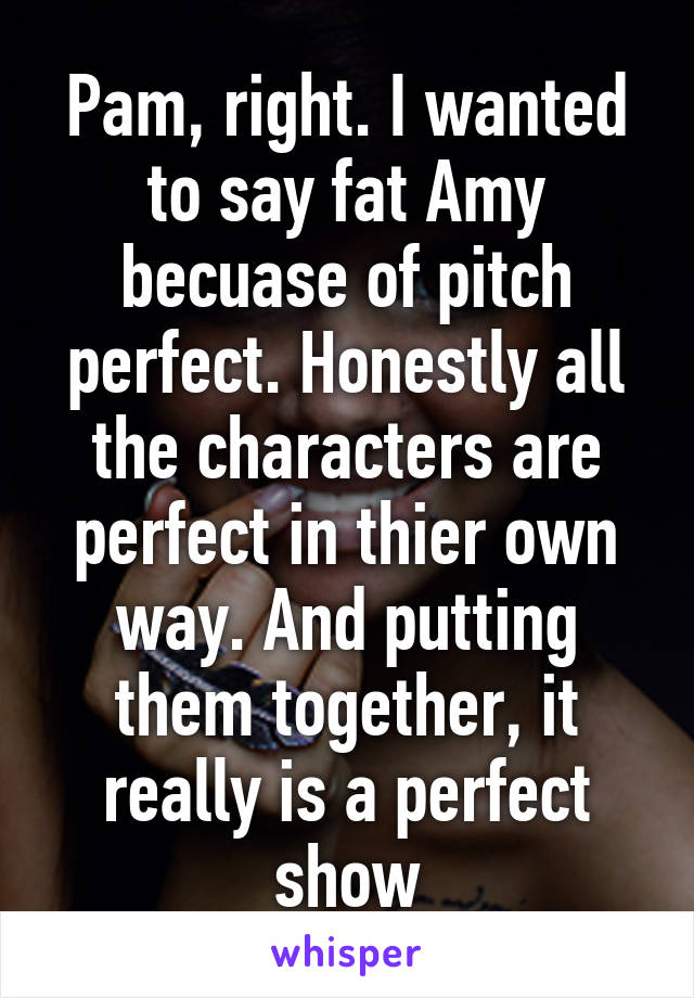 Pam, right. I wanted to say fat Amy becuase of pitch perfect. Honestly all the characters are perfect in thier own way. And putting them together, it really is a perfect show