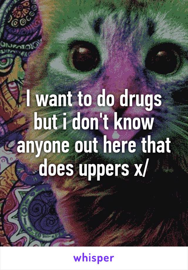 I want to do drugs but i don't know anyone out here that does uppers x/