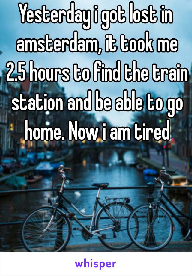 Yesterday i got lost in amsterdam, it took me 2.5 hours to find the train station and be able to go home. Now i am tired