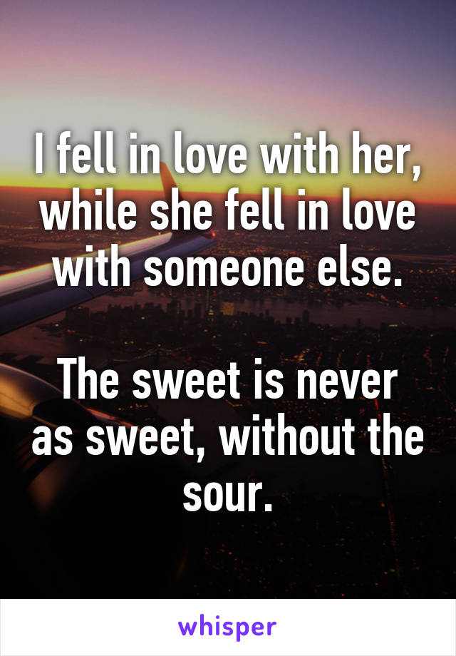 I fell in love with her, while she fell in love with someone else.

The sweet is never as sweet, without the sour.