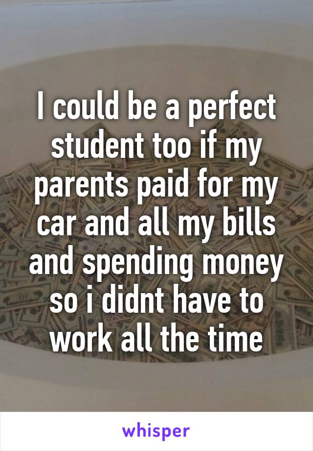 I could be a perfect student too if my parents paid for my car and all my bills and spending money so i didnt have to work all the time