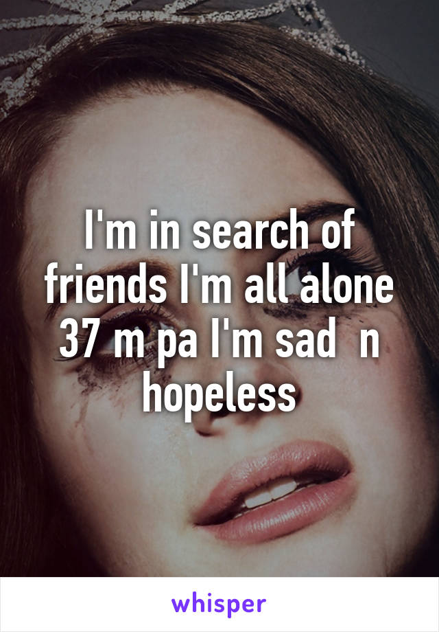 I'm in search of friends I'm all alone 37 m pa I'm sad  n hopeless