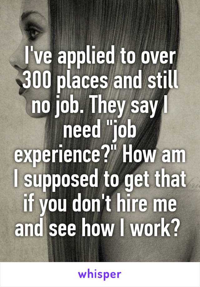 I've applied to over 300 places and still no job. They say I need "job experience?" How am I supposed to get that if you don't hire me and see how I work? 