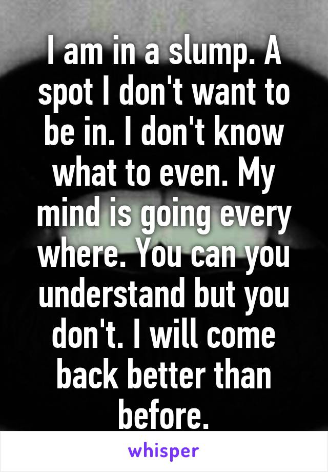 I am in a slump. A spot I don't want to be in. I don't know what to even. My mind is going every where. You can you understand but you don't. I will come back better than before.