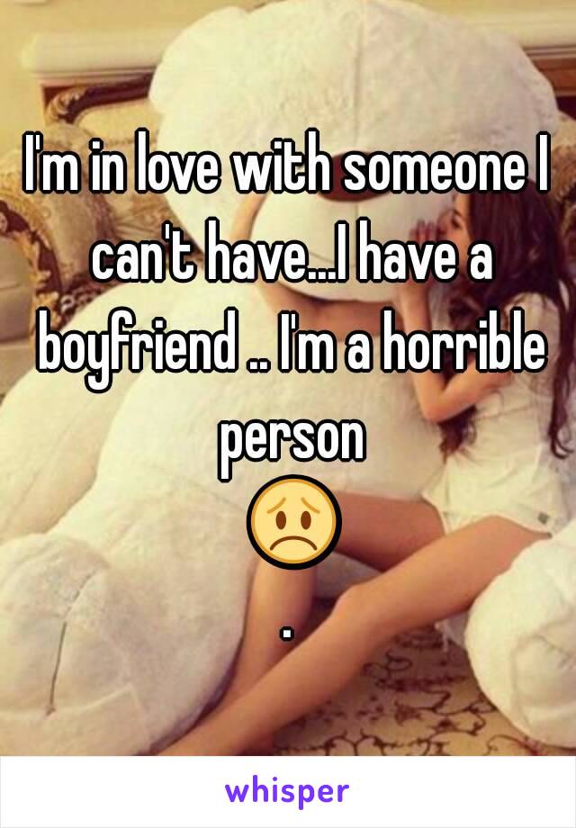 I'm in love with someone I can't have...I have a boyfriend .. I'm a horrible person 😞.