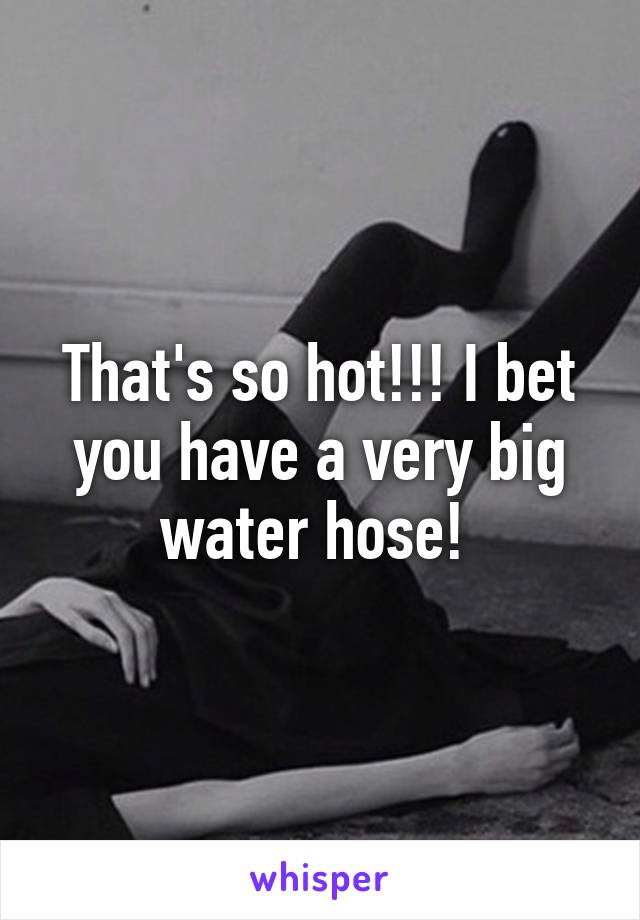 That's so hot!!! I bet you have a very big water hose! 