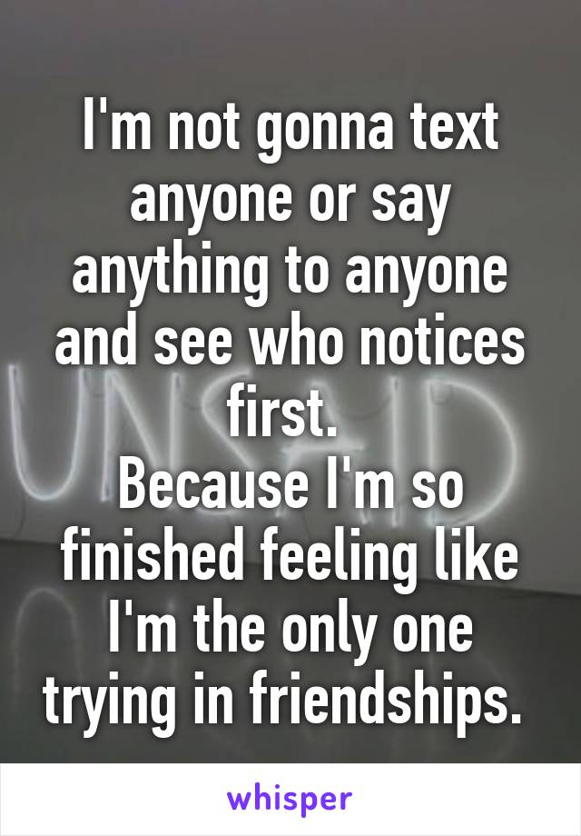 I'm not gonna text anyone or say anything to anyone and see who notices first. 
Because I'm so finished feeling like I'm the only one trying in friendships. 