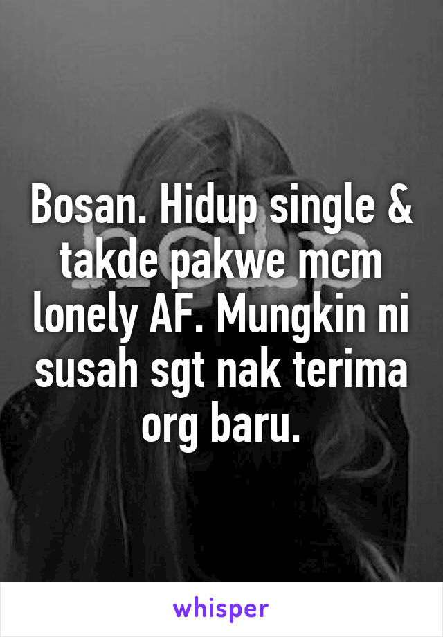 Bosan. Hidup single & takde pakwe mcm lonely AF. Mungkin ni susah sgt nak terima org baru.