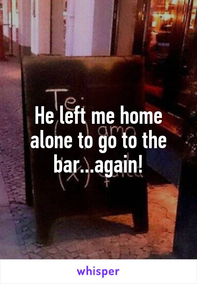 He left me home alone to go to the bar...again!