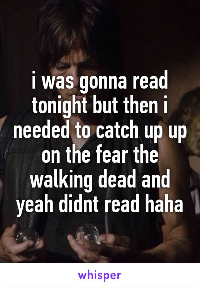 i was gonna read tonight but then i needed to catch up up on the fear the walking dead and yeah didnt read haha