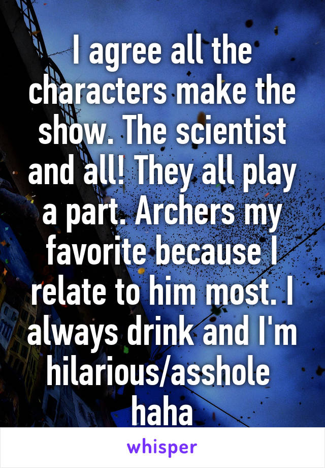 I agree all the characters make the show. The scientist and all! They all play a part. Archers my favorite because I relate to him most. I always drink and I'm hilarious/asshole  haha