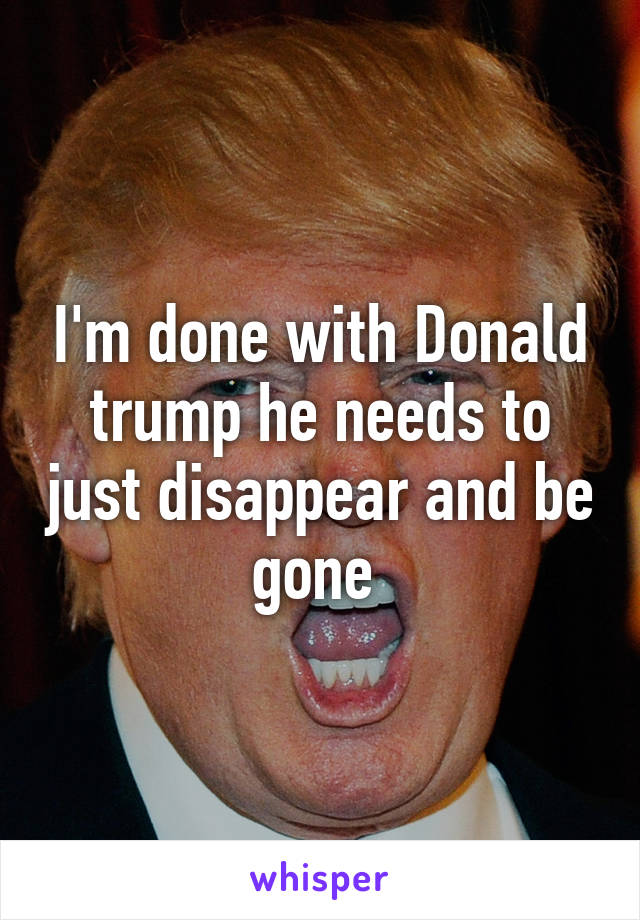 I'm done with Donald trump he needs to just disappear and be gone 