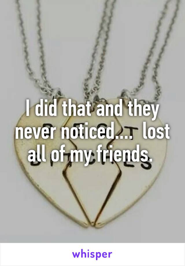 I did that and they never noticed....  lost all of my friends. 