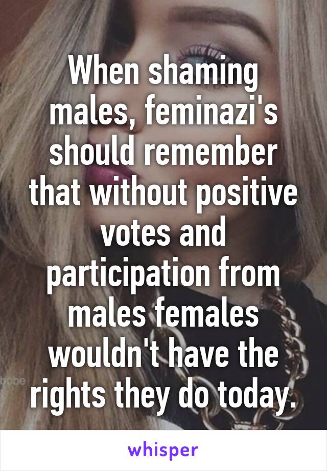 When shaming males, feminazi's should remember that without positive votes and participation from males females wouldn't have the rights they do today.