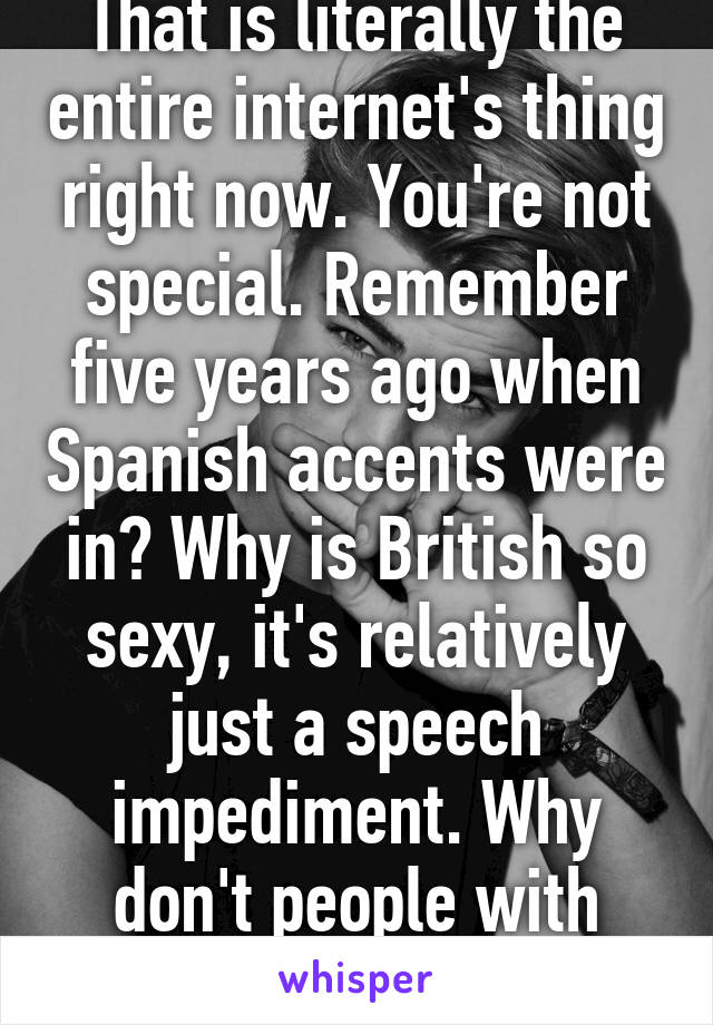 That is literally the entire internet's thing right now. You're not special. Remember five years ago when Spanish accents were in? Why is British so sexy, it's relatively just a speech impediment. Why don't people with lisps get laid more?