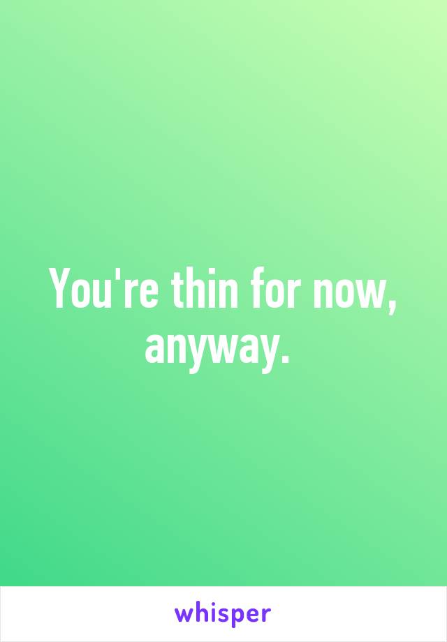 You're thin for now, anyway. 