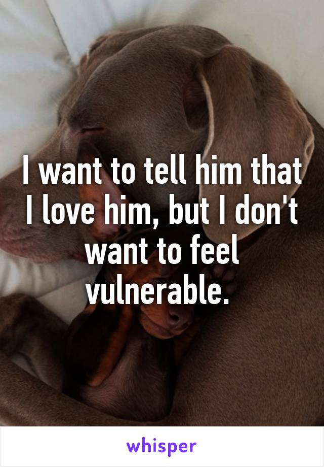 I want to tell him that I love him, but I don't want to feel vulnerable. 