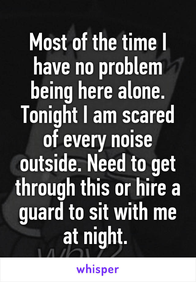 Most of the time I have no problem being here alone. Tonight I am scared of every noise outside. Need to get through this or hire a guard to sit with me at night. 