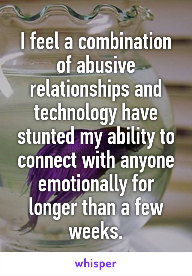 I feel a combination of abusive relationships and technology have stunted my ability to connect with anyone emotionally for longer than a few weeks.