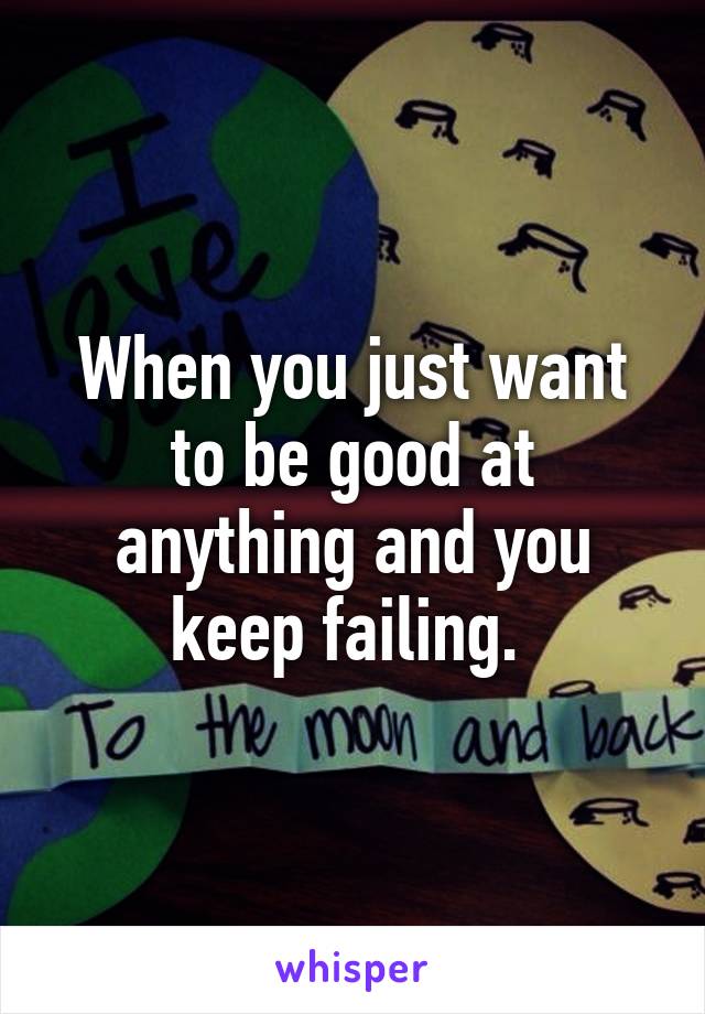 When you just want to be good at anything and you keep failing. 